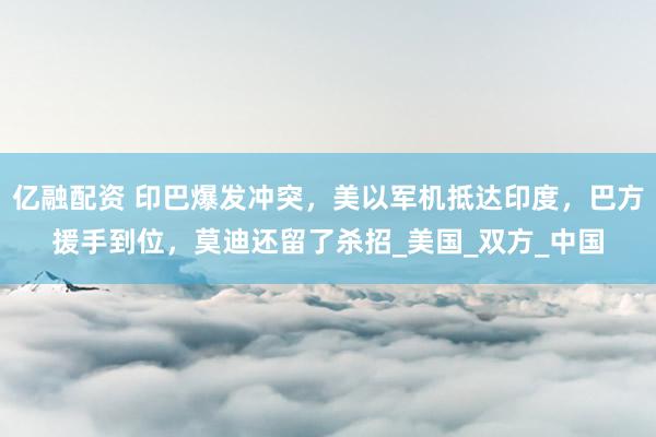 亿融配资 印巴爆发冲突，美以军机抵达印度，巴方援手到位，莫迪还留了杀招_美国_双方_中国