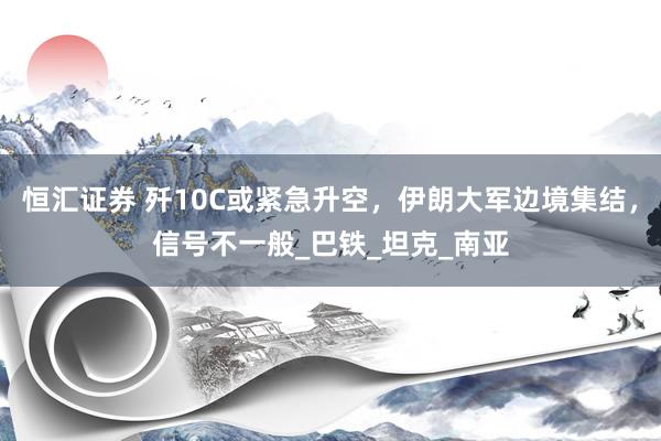 恒汇证券 歼10C或紧急升空，伊朗大军边境集结，信号不一般_巴铁_坦克_南亚