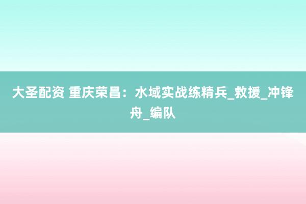 大圣配资 重庆荣昌：水域实战练精兵_救援_冲锋舟_编队