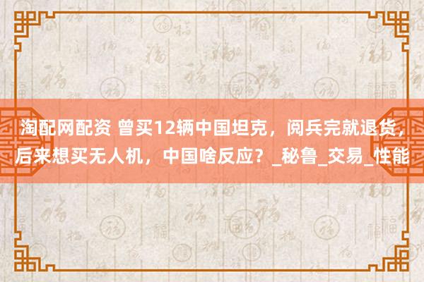 淘配网配资 曾买12辆中国坦克，阅兵完就退货，后来想买无人机，中国啥反应？_秘鲁_交易_性能