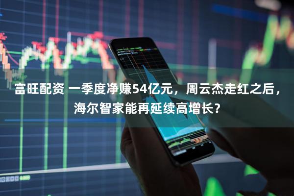 富旺配资 一季度净赚54亿元，周云杰走红之后，海尔智家能再延续高增长？