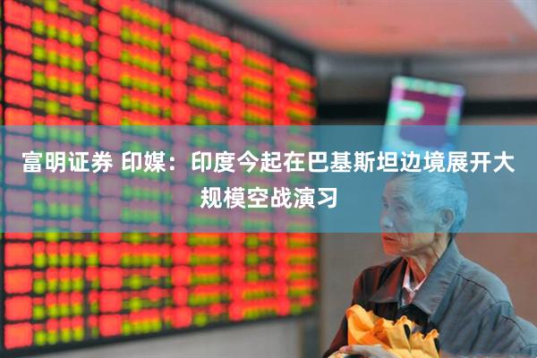 富明证券 印媒：印度今起在巴基斯坦边境展开大规模空战演习