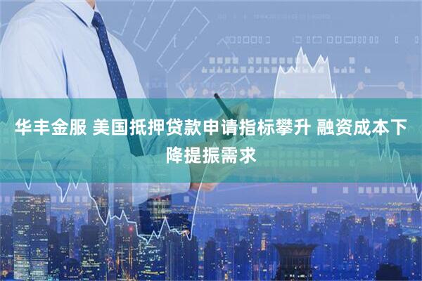 华丰金服 美国抵押贷款申请指标攀升 融资成本下降提振需求