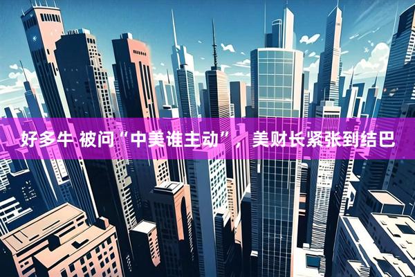 好多牛 被问“中美谁主动”，美财长紧张到结巴