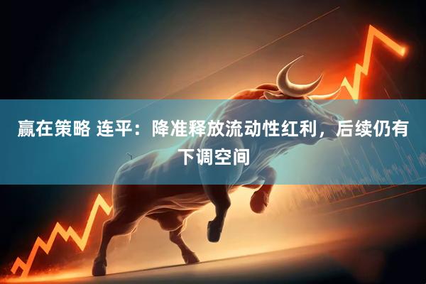 赢在策略 连平：降准释放流动性红利，后续仍有下调空间