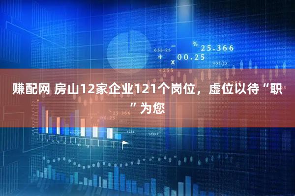 赚配网 房山12家企业121个岗位，虚位以待“职”为您