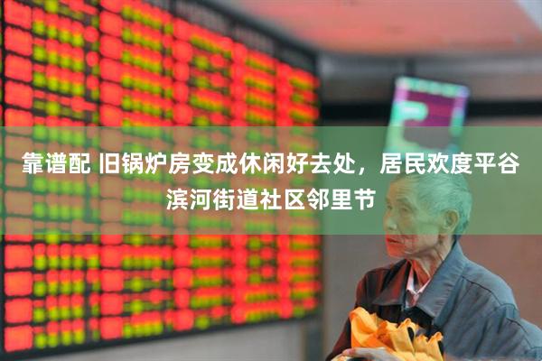 靠谱配 旧锅炉房变成休闲好去处，居民欢度平谷滨河街道社区邻里节