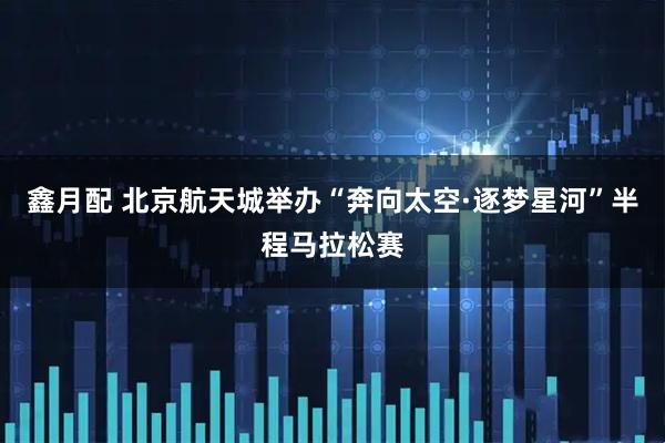 鑫月配 北京航天城举办“奔向太空·逐梦星河”半程马拉松赛