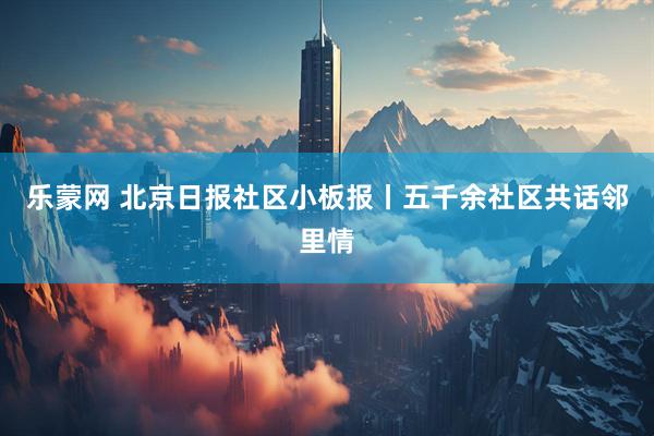 乐蒙网 北京日报社区小板报丨五千余社区共话邻里情