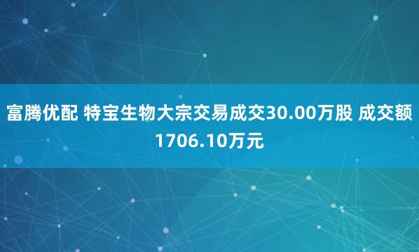 富腾优配 特宝生物大宗交易成交30.00万股 成交额1706.10万元