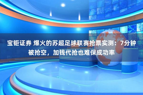 宝钜证券 爆火的苏超足球联赛抢票实测：7分钟被抢空，加钱代抢也难保成功率