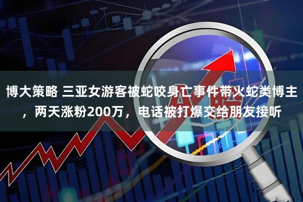 博大策略 三亚女游客被蛇咬身亡事件带火蛇类博主，两天涨粉200万，电话被打爆交给朋友接听