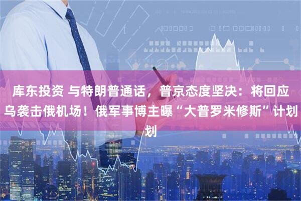 库东投资 与特朗普通话，普京态度坚决：将回应乌袭击俄机场！俄军事博主曝“大普罗米修斯”计划