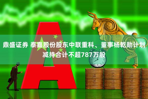 鼎盛证券 泰嘉股份股东中联重科、董事杨乾勋计划减持合计不超787万股