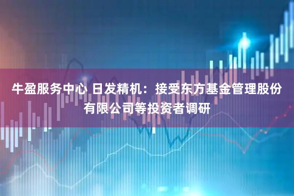 牛盈服务中心 日发精机：接受东方基金管理股份有限公司等投资者调研