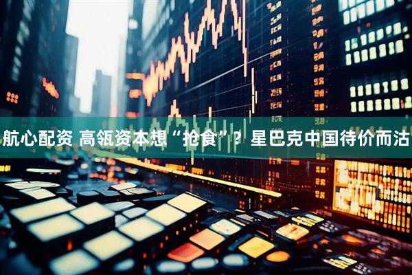 航心配资 高瓴资本想“抢食”？星巴克中国待价而沽