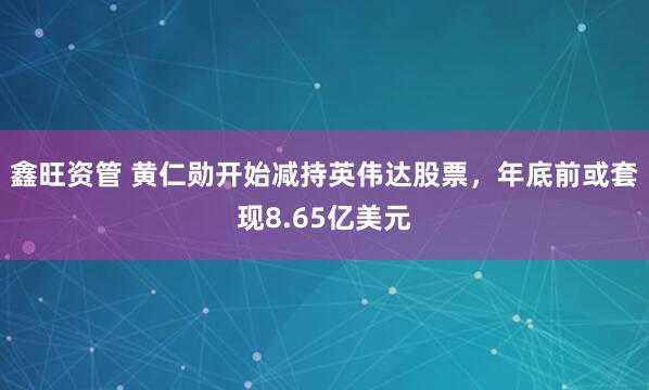 鑫旺资管 黄仁勋开始减持英伟达股票，年底前或套现8.65亿美元