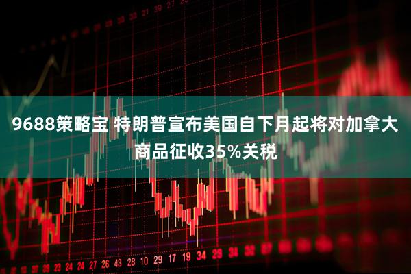 9688策略宝 特朗普宣布美国自下月起将对加拿大商品征收35%关税