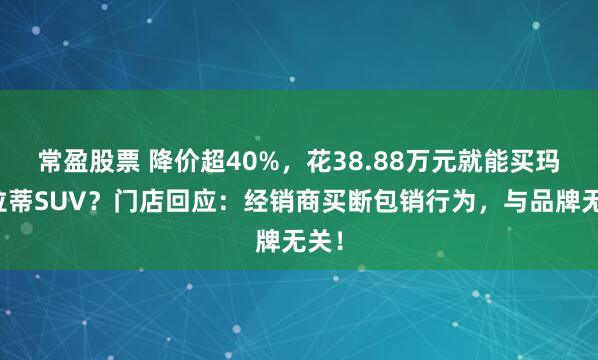 常盈股票 降价超40%，花38.88万元就能买玛莎拉蒂SUV？门店回应：经销商买断包销行为，与品牌无关！
