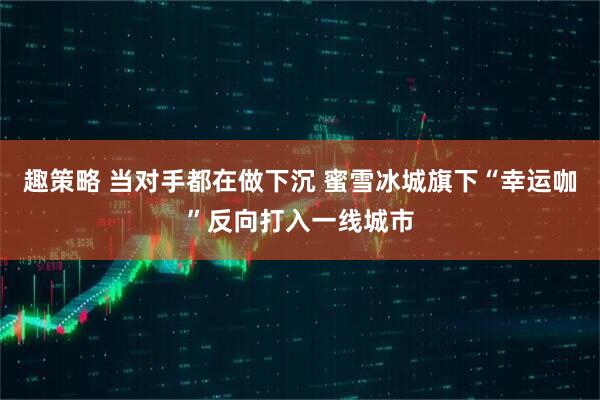 趣策略 当对手都在做下沉 蜜雪冰城旗下“幸运咖”反向打入一线城市