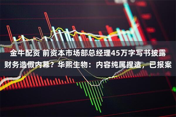 金牛配资 前资本市场部总经理45万字写书披露财务造假内幕？华熙生物：内容纯属捏造，已报案