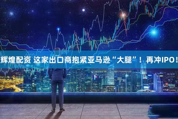 辉煌配资 这家出口商抱紧亚马逊“大腿”！再冲IPO！