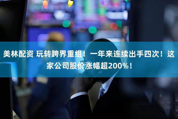 美林配资 玩转跨界重组！一年来连续出手四次！这家公司股价涨幅超200%！
