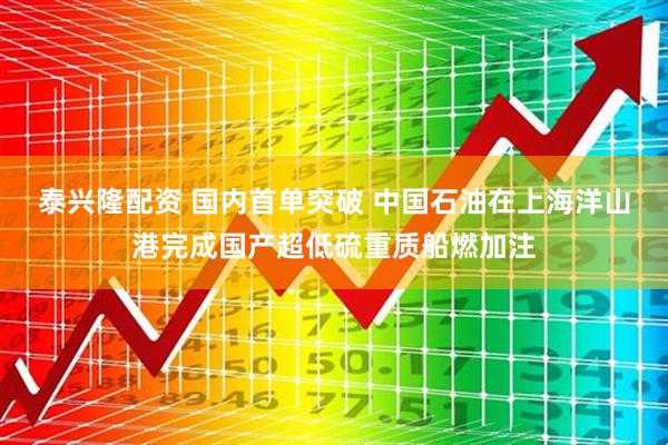 泰兴隆配资 国内首单突破 中国石油在上海洋山港完成国产超低硫重质船燃加注