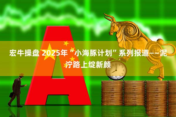 宏牛操盘 2025年“小海豚计划”系列报道——泥泞路上绽新颜