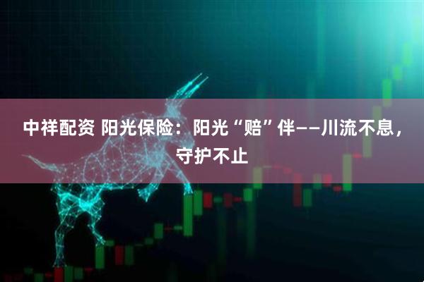 中祥配资 阳光保险：阳光“赔”伴——川流不息，守护不止