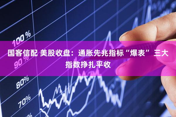 国客信配 美股收盘：通胀先兆指标“爆表” 三大指数挣扎平收