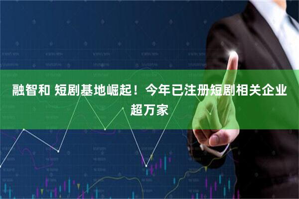 融智和 短剧基地崛起！今年已注册短剧相关企业超万家