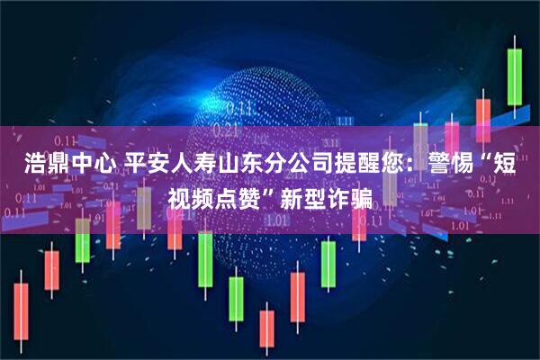 浩鼎中心 平安人寿山东分公司提醒您：警惕“短视频点赞”新型诈骗