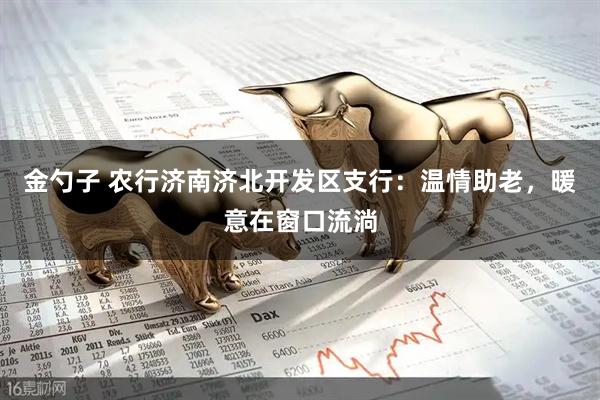 金勺子 农行济南济北开发区支行：温情助老，暖意在窗口流淌