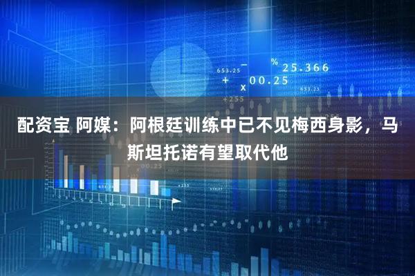 配资宝 阿媒：阿根廷训练中已不见梅西身影，马斯坦托诺有望取代他