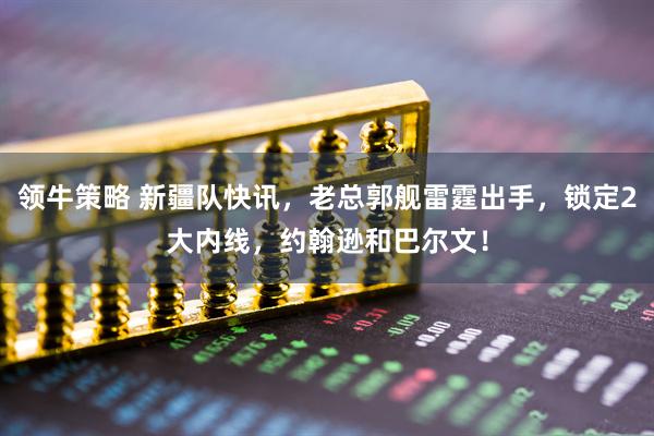 领牛策略 新疆队快讯，老总郭舰雷霆出手，锁定2大内线，约翰逊和巴尔文！