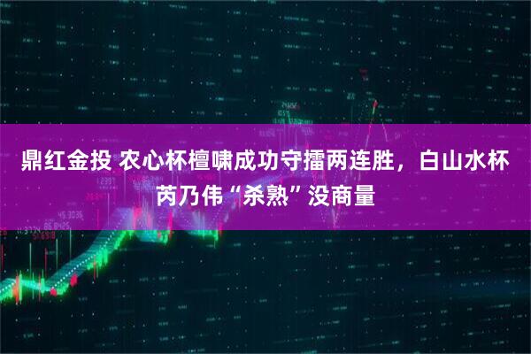 鼎红金投 农心杯檀啸成功守擂两连胜，白山水杯芮乃伟“杀熟”没商量