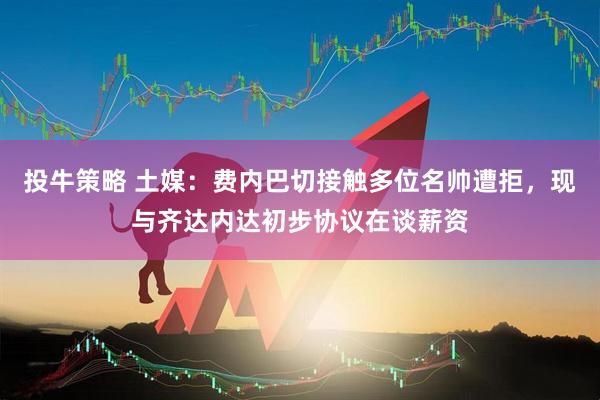 投牛策略 土媒：费内巴切接触多位名帅遭拒，现与齐达内达初步协议在谈薪资