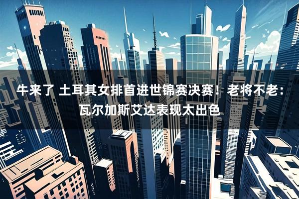 牛来了 土耳其女排首进世锦赛决赛！老将不老：瓦尔加斯艾达表现太出色