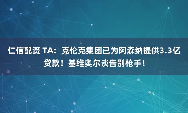 仁信配资 TA：克伦克集团已为阿森纳提供3.3亿贷款！基维奥尔谈告别枪手！