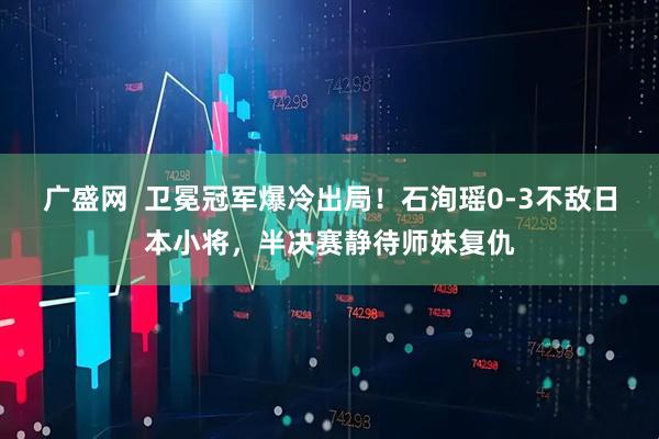 广盛网  卫冕冠军爆冷出局！石洵瑶0-3不敌日本小将，半决赛静待师妹复仇