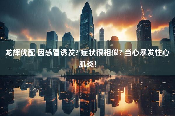龙辉优配 因感冒诱发? 症状很相似? 当心暴发性心肌炎!