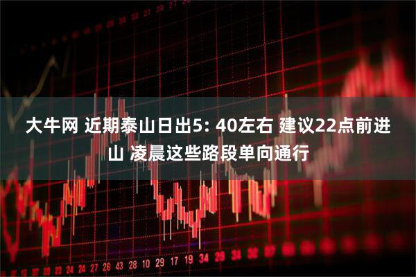 大牛网 近期泰山日出5: 40左右 建议22点前进山 凌晨这些路段单向通行