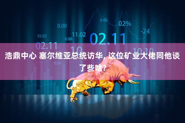 浩鼎中心 塞尔维亚总统访华, 这位矿业大佬同他谈了些啥?
