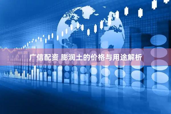 广信配资 膨润土的价格与用途解析