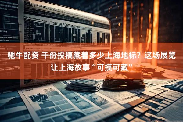 驰牛配资 千份投稿藏着多少上海地标？这场展览让上海故事“可摸可藏”