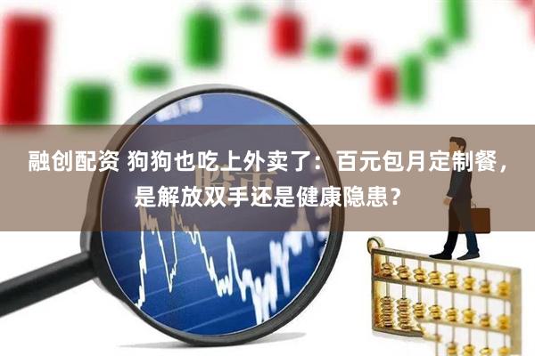 融创配资 狗狗也吃上外卖了：百元包月定制餐，是解放双手还是健康隐患？