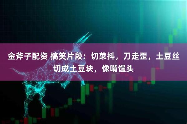 金斧子配资 搞笑片段：切菜抖，刀走歪，土豆丝切成土豆块，像啃馒头
