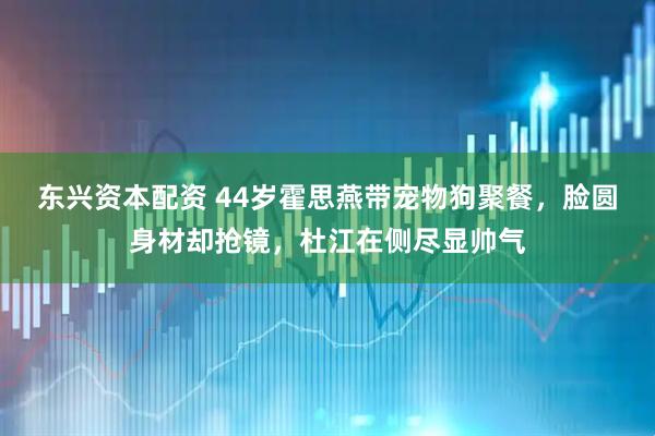 东兴资本配资 44岁霍思燕带宠物狗聚餐，脸圆身材却抢镜，杜江在侧尽显帅气