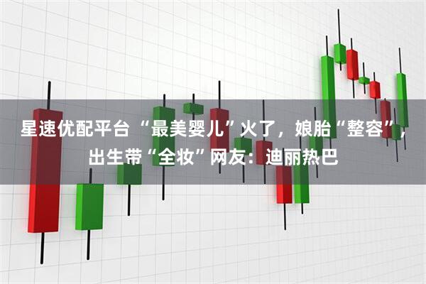 星速优配平台 “最美婴儿”火了，娘胎“整容”，出生带“全妆”网友：迪丽热巴